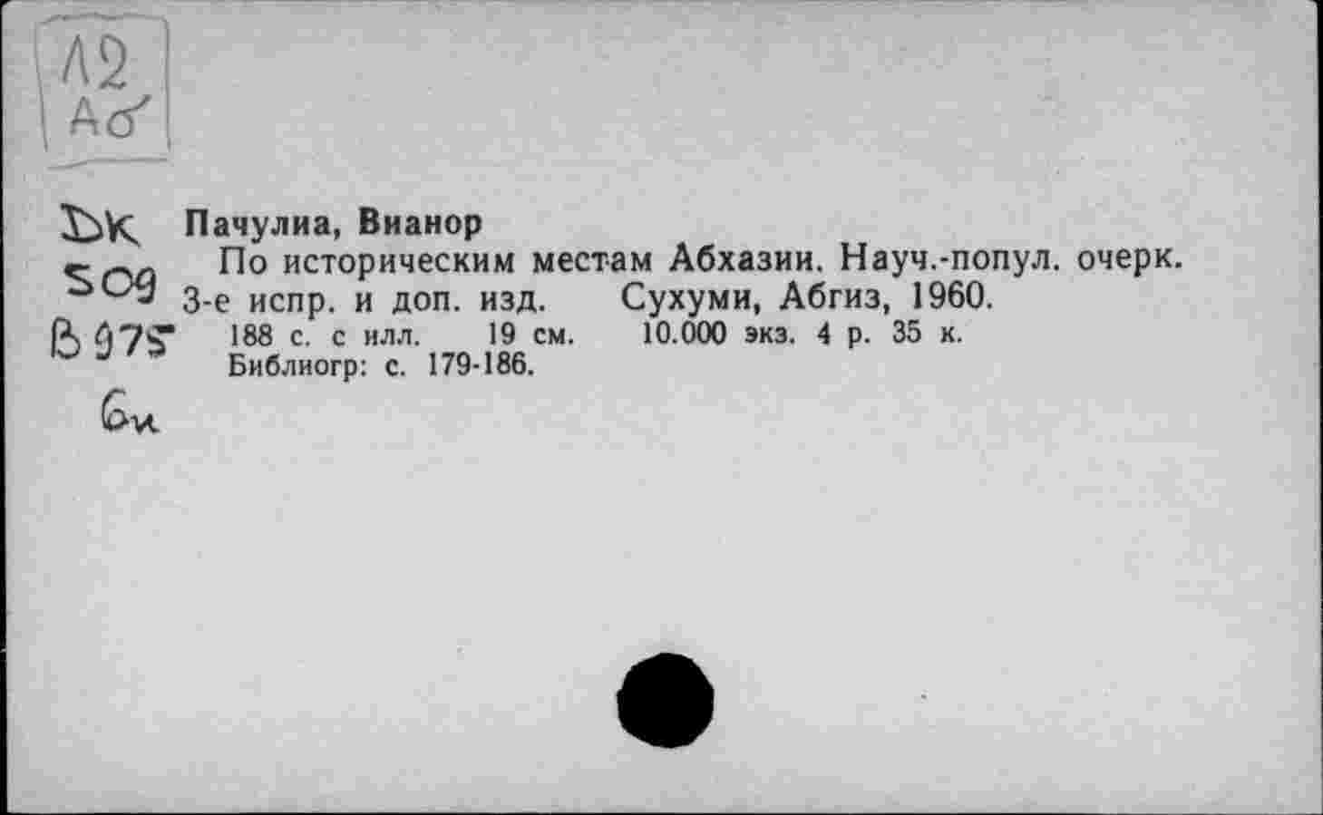 ﻿Пачулиа, Вианор
По историческим местам Абхазии. Науч.-попул. очерк.
3-є испр. и доп. изд. Сухуми, Абгиз, 1960.
IX	188 с- с илл. 19 см. 10.000 экз. 4 р. 35 к.
J Библиогр: с. 179-186.
6м.